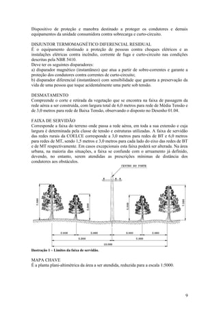 Dispositivo de proteção e manobra destinado a proteger os condutores e demais
equipamentos da unidade consumidora contra sobrecarga e curto-circuito.

DISJUNTOR TERMOMAGNÉTICO DIFERENCIAL RESIDUAL
É o equipamento destinado a proteção de pessoas contra choques elétricos e as
instalações elétricas contra incêndio, corrente de fuga e curto-circuito nas condições
descritas pela NBR 5410.
Deve ter os seguintes disparadores:
a) disparador magnético (instantâneo) que atua a partir de sobre-correntes e garante a
proteção dos condutores contra correntes de curto-circuito;
b) disparador diferencial (instantâneo) com sensibilidade que garanta a preservação da
vida de uma pessoa que toque acidentalmente uma parte sob tensão.

DESMATAMENTO
Compreende o corte e retirada da vegetação que se encontra na faixa de passagem da
rede aérea a ser construída, com largura total de 6,0 metros para rede de Média Tensão e
de 3,0 metros para rede de Baixa Tensão, observando o disposto no Desenho 01.04.

FAIXA DE SERVIDÃO
Corresponde a faixa do terreno onde passa a rede aérea, em toda a sua extensão e cuja
largura é determinada pela classe de tensão e estruturas utilizadas. A faixa de servidão
das redes rurais da COELCE corresponde a 3,0 metros para redes de BT e 6,0 metros
para redes de MT, sendo 1,5 metros e 3,0 metros para cada lado do eixo das redes de BT
e de MT respectivamente. Em casos excepcionais esta faixa poderá ser alterada. Na área
urbana, na maioria das situações, a faixa se confunde com o arruamento já definido,
devendo, no entanto, serem atendidas as prescrições mínimas de distância dos
condutores aos obstáculos.




Ilustração 1 – Limites da faixa de servidão.

MAPA CHAVE
É a planta plani-altimétrica da área a ser atendida, reduzida para a escala 1:5000.




                                                                                      9
 