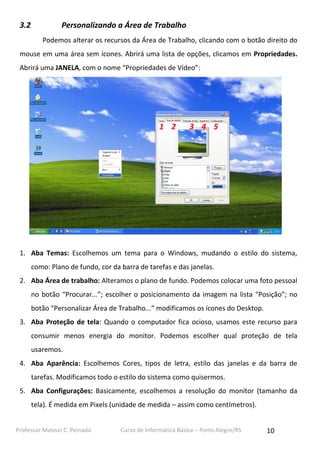 3.2

Personalizando a Área de Trabalho
Podemos alterar os recursos da Área de Trabalho, clicando com o botão direito do

mouse em uma área sem ícones. Abrirá uma lista de opções, clicamos em Propriedades.
Abrirá uma JANELA, com o nome “Propriedades de Vídeo”:

1 2

3 4 5

1. Aba Temas: Escolhemos um tema para o Windows, mudando o estilo do sistema,
como: Plano de fundo, cor da barra de tarefas e das janelas.
2. Aba Área de trabalho: Alteramos o plano de fundo. Podemos colocar uma foto pessoal
no botão “Procurar...”; escolher o posicionamento da imagem na lista “Posição”; no
botão “Personalizar Área de Trabalho...” modificamos os ícones do Desktop.
3. Aba Proteção de tela: Quando o computador fica ocioso, usamos este recurso para
consumir menos energia do monitor. Podemos escolher qual proteção de tela
usaremos.
4. Aba Aparência: Escolhemos Cores, tipos de letra, estilo das janelas e da barra de
tarefas. Modificamos todo o estilo do sistema como quisermos.
5. Aba Configurações: Basicamente, escolhemos a resolução do monitor (tamanho da
tela). É medida em Pixels (unidade de medida – assim como centímetros).
Professor Mateus C. Peinado

Curso de Informática Básica – Porto Alegre/RS

10

 