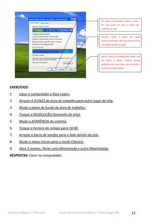 OK: Aplica as alterações e fecha a janela.
Em uma janela de aviso o botão OK
confirma sua ação.

Cancelar:

Fecha

a

janela

sem

aplicar

nenhuma alteração. EM uma janela de aviso,
este botão cancela sua ação.

Aplicar: Aplica as configurações feitas, mas
não

fecha

a

janela.

Usamos

quando

queremos ver como ficou uma alteração e
continuar usando a janela.

EXERCÍCIOS:
1.

Ligue o computador e faça Logon.

2.

Arraste 4 ICONES da área de trabalho para outro lugar da tela.

3.

Mude o plano de fundo da área de trabalho.

4.

Troque a RESOLUÇÃO (tamanho da tela).

5.

Mude a APARÊNCIA do sistema.

6.

Troque o horário do relógio para 18:00.

7.

Arraste a barra de tarefas para o lado direito da tela.

8.

Mude o menu Iniciar para o modo Clássico.

9.

Abra 2 janelas. Deixe uma Minimizada e outra Maximizada.

RESPOSTAS: Fazer no computador.

Professor Mateus C. Peinado

Curso de Informática Básica – Porto Alegre/RS

12

 