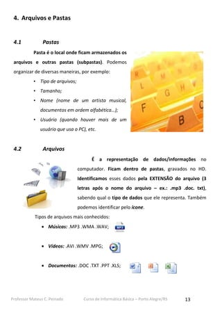 4. Arquivos e Pastas

4.1

Pastas
Pasta é o local onde ficam armazenados os

arquivos e outras pastas (subpastas). Podemos
organizar de diversas maneiras, por exemplo:
• Tipo de arquivos;
• Tamanho;
• Nome (nome de um artista musical,
documentos em ordem alfabética…);
• Usuário (quando houver mais de um
usuário que usa o PC), etc.

4.2

Arquivos
É a representação de dados/informações no
computador. Ficam dentro de pastas, gravados no HD.
Identificamos esses dados pela EXTENSÃO do arquivo (3
letras após o nome do arquivo – ex.: .mp3 .doc. txt),
sabendo qual o tipo de dados que ele representa. Também
podemos identificar pelo ícone.
Tipos de arquivos mais conhecidos:
 Músicas: .MP3 .WMA .WAV;
 Vídeos: .AVI .WMV .MPG;
 Documentos: .DOC .TXT .PPT .XLS;

Professor Mateus C. Peinado

Curso de Informática Básica – Porto Alegre/RS

13

 