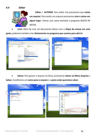 4.4

Editar
Editar = ALTERAR. Para editar nós precisamos que exista
um arquivo. Para existir um arquivo precisamos criar e salvar em
algum lugar. Vamos usar como exemplo o programa BLOCO DE
NOTAS.


Criar: Além de criar um documento básico com o clique do mouse em uma

pasta, podemos também criar diretamente no programa que usamos para abri-lo.



Salvar: Para gravar o arquivo no Disco, precisamos Salvar no Menu Arquivo >

Salvar. Escolhemos um nome para o arquivo e a pasta onde queremos salvar.

Professor Mateus C. Peinado

Curso de Informática Básica – Porto Alegre/RS

16

 