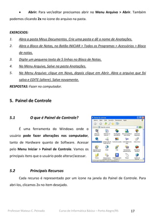 

Abrir: Para ver/editar precisamos abrir no Menu Arquivo > Abrir. Também

podemos clicando 2x no icone do arquivo na pasta.

EXERCíCIOS:
1.

Abra a pasta Meus Documentos. Crie uma pasta e dê o nome de Anotações.

2.

Abra o Bloco de Notas, no Botão INICIAR > Todos os Programas > Acessórios > Bloco
de notas.

3.

Digite um pequeno texto de 5 linhas no Bloco de Notas.

4.

No Menu Arquivo, Salve na pasta Anotações.

5.

No Menu Arquivo: clique em Novo, depois clique em Abrir. Abra o arquivo que foi
salvo e EDITE (altere). Salve novamente.

RESPOSTAS: Fazer no computador.

5. Painel de Controle

5.1

O que é Painel de Controle?
É uma ferramenta do Windows onde o

usuário pode fazer alterações nos computador,
tanto de Hardware quanto de Software. Acessar
pelo Menu Iniciar > Painel de Controle. Vamos os
principais itens que o usuário pode alterar/acessar.

5.2

Principais Recursos
Cada recurso é representado por um ícone na janela do Painel de Controle. Para

abri-los, clicamos 2x no item desejado.

Professor Mateus C. Peinado

Curso de Informática Básica – Porto Alegre/RS

17

 