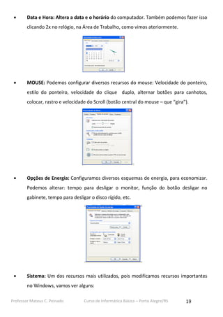 

Data e Hora: Altera a data e o horário do computador. Também podemos fazer isso
clicando 2x no relógio, na Área de Trabalho, como vimos ateriormente.



MOUSE: Podemos configurar diversos recursos do mouse: Velocidade do ponteiro,
estilo do ponteiro, velocidade do clique duplo, alternar botões para canhotos,
colocar, rastro e velocidade do Scroll (botão central do mouse – que “gira”).



Opções de Energia: Configuramos diversos esquemas de energia, para economizar.
Podemos alterar: tempo para desligar o monitor, função do botão desligar no
gabinete, tempo para desligar o disco rígido, etc.



Sistema: Um dos recursos mais utilizados, pois modificamos recursos importantes
no Windows, vamos ver alguns:

Professor Mateus C. Peinado

Curso de Informática Básica – Porto Alegre/RS

19

 