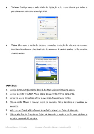 

Teclado: Configuramos a velocidade de digitação e do cursor (barra que indica o
posicionamento de uma nova digitação).



Vídeo: Alteramos o estilo do sistema, resolução, proteção de tela, etc. Acessamos
também clicando com o botão direito do mouse na área de trabalho, conforme visto
anteriormente.

EXERCÍCIOS:
1.

Acesse o Painel de Controle e deixe o modo de visualização como ícones.

2.

Acesse a opção TECLADO. Altere a taxa de repetição de letra para lento.

3.

Ainda na janela de teclado, altere a repetiçao do cursor para médio.

4.

Vá na opção Mouse e coloque rastro no ponteiro. Altere também a velocidade do
ponteiro.

5.

Altere as opções de vídeo da área de trabalho através do Painel de Controle.

6.

Vá em Opções de Energia no Painel de Controle e mude a opção para desligar o
monitor depois de 10 minutos.

Professor Mateus C. Peinado

Curso de Informática Básica – Porto Alegre/RS

21

 
