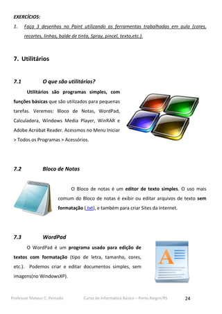 EXERCÍCIOS:
1.

Faça 3 desenhos no Paint utilizando as ferramentas trabalhadas em aula (cores,
recortes, linhas, balde de tinta, Spray, pincel, texto,etc.).

7. Utilitários
7.1

O que são utilitários?
Utilitários são programas simples, com

funções básicas que são utilizados para pequenas
tarefas. Veremos: Bloco de Notas, WordPad,
Calculadora, Windows Media Player, WinRAR e
Adobe Acrobat Reader. Acessmos no Menu Iniciar
> Todos os Programas > Acessórios.

7.2

Bloco de Notas
O Bloco de notas é um editor de texto simples. O uso mais
comum do Bloco de notas é exibir ou editar arquivos de texto sem
formatação (.txt), e também para criar Sites da Internet.

7.3

WordPad
O WordPad é um programa usado para edição de

textos com formatação (tipo de letra, tamanho, cores,
etc.). Podemos criar e editar documentos simples, sem
imagens(no WindowsXP).

Professor Mateus C. Peinado

Curso de Informática Básica – Porto Alegre/RS

24

 