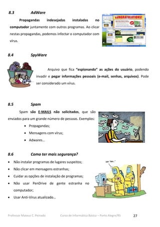 8.3

AdWare
Propagandas

indesejadas

instaladas

no

computador juntamente com outros programas. Ao clicar
nestas propagandas, podemos infectar o computador com
vírus.

8.4

SpyWare
Arquivo que fica “espionando” as ações do usuário, podendo
invadir e pegar informações pessoais (e-mail, senhas, arquivos). Pode
ser considerado um vírus.

8.5

Spam
Spam são E-MAILS não solicitados, que são

enviados para um grande número de pessoas. Exemplos:
 Propagandas;
 Mensagens com vírus;
 Adwares…

8.6

Como ter mais segurança?



Não instalar programas de lugares suspeitos;



Não clicar em mensagens estranhas;



Cuidar as opções de instalação de programas;



Não usar PenDrive de gente estranha no
computador;



Usar Anti-Vírus atualizado…

Professor Mateus C. Peinado

Curso de Informática Básica – Porto Alegre/RS

27

 