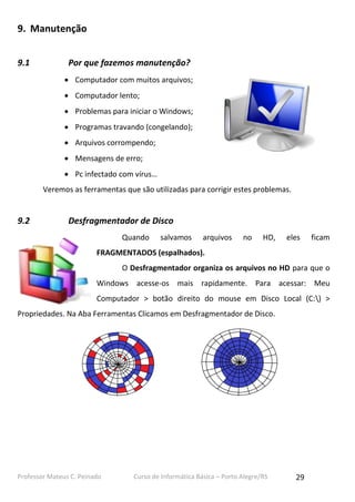 9. Manutenção
9.1

Por que fazemos manutenção?
 Computador com muitos arquivos;
 Computador lento;
 Problemas para iniciar o Windows;
 Programas travando (congelando);
 Arquivos corrompendo;
 Mensagens de erro;
 Pc infectado com vírus…
Veremos as ferramentas que são utilizadas para corrigir estes problemas.

9.2

Desfragmentador de Disco
Quando

salvamos

arquivos

no

HD,

eles

ficam

FRAGMENTADOS (espalhados).
O Desfragmentador organiza os arquivos no HD para que o
Windows acesse-os mais rapidamente. Para acessar: Meu
Computador > botão direito do mouse em Disco Local (C:) >
Propriedades. Na Aba Ferramentas Clicamos em Desfragmentador de Disco.

Professor Mateus C. Peinado

Curso de Informática Básica – Porto Alegre/RS

29

 