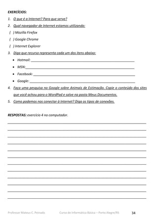EXERCÍCIOS:
1. O que é a Internet? Para que serve?
2. Qual navegador de Internet estamos utilizando:
( ) Mozilla Firefox
( ) Google Chrome
( ) Internet Explorer
3. Diga que recurso representa cada um dos itens abaixo:
 Hotmail: ________________________________________________________
 MSN:___________________________________________________________
 Facebook: _______________________________________________________
 Google: _________________________________________________________
4. Faça uma pesquisa no Google sobre Animais de Estimação. Copie o conteúdo dos sites
que você achou para o WordPad e salve na pasta Meus Documentos.
5. Como podemos nos conectar à Internet? Diga os tipos de conexões.

RESPOSTAS: exercício 4 no computador.
___________________________________________________________________________
___________________________________________________________________________
___________________________________________________________________________
___________________________________________________________________________
___________________________________________________________________________
___________________________________________________________________________
___________________________________________________________________________
___________________________________________________________________________
___________________________________________________________________________
___________________________________________________________________________
___________________________________________________________________________
___________________________________________________________________________

Professor Mateus C. Peinado

Curso de Informática Básica – Porto Alegre/RS

34

 
