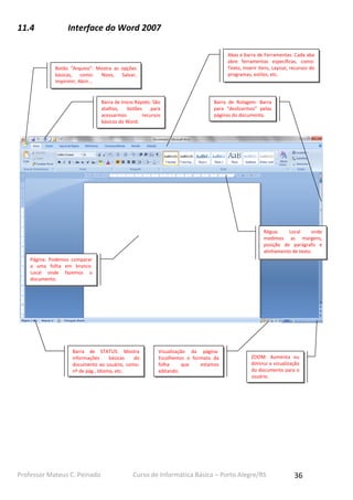 11.4

Interface do Word 2007
Abas e barra de Ferramentas: Cada aba
abre ferramentas específicas, como:
Texto, Inserir itens, Layout, recursos do
programas, estilos, etc.

Botão “Arquivo”: Mostra as opções
básicas, como: Novo, Salvar,
Impirimir, Abrir...

Barra de Início Rápido: São
atalhos,
botões
para
acessarmos
recursos
básicos do Word.

Barra de Rolagem: Barra
para “deslizarmos” pelas
páginas do documento.

Régua:
Local
onde
medimos as margens,
posição de parágrafo e
alinhamento de texto.
Página: Podemos comparar
a uma folha em branco.
Local onde fazemos o
documento.

Barra de STATUS: Mostra
informações
básicas
do
documento ao usuário, como:
nº de pág., Idioma, etc.

Professor Mateus C. Peinado

Visualização da página:
Escolhemos o formato da
folha
que
estamos
editando.

ZOOM: Aumenta ou
diminui a vizualização
do documento para o
usuário.

Curso de Informática Básica – Porto Alegre/RS

36

 