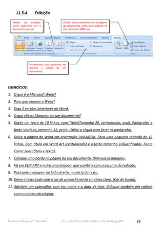 11.5.4

Exibição

Modos de exibição:
Como queremos ver o
documento na tela.

ZOOM: Como queremos ver as páginas
do documento. Uma, duas páginas na
tela, tamanho 100%, etc.

Ferramentas que queremos ver
durante a edição de um
documento.

EXERCÍCIOS:
1. O que é o Microsoft Word?
2. Para que usamos o Word?
3. Diga 2 versões anteriores do Word.
4. O que são as Margens em um documento?
5. Digite um texto de 10 linhas, com Titulo(Tamanho 20, centralizado, azul), Parágrafos e
fonte Verdana, tamanho 12, preto. Utilize a régua para fazer os parágrafos.
6. Deixe a página do Word em orientação PAISAGEM. Faça uma pequena redação de 12
linhas. Com título em Word Art (centralizado) e o texto tamanho 14(justificado). Fonte
Comic Sans (titulo e texto).
7. Coloque uma borda na página do seu documento. Diminua as margens.
8. Vá em CLIP-ART e insira uma imagem que combine com o assunto da redação.
9. Posicione a imagem no lado direito, no inicio do texto.
10. Deixe o texto todo com a cor de preenchimento em cinza claro. (Cor de fundo).
11. Adicione um cabeçalho, com seu nome e a data de hoje. Coloque também um rodapé
com o número da página.

Professor Mateus C. Peinado

Curso de Informática Básica – Porto Alegre/RS

39

 