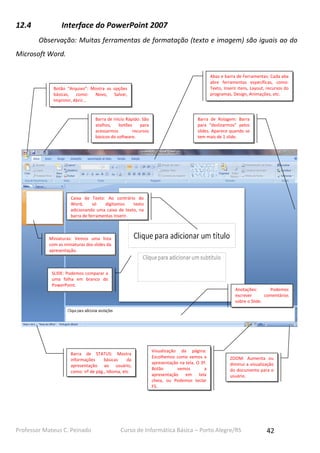12.4

Interface do PowerPoint 2007
Observação: Muitas ferramentas de formatação (texto e imagem) são iguais ao do

Microsoft Word.
Abas e barra de Ferramentas: Cada aba
abre ferramentas específicas, como:
Texto, Inserir itens, Layout, recursos do
programas, Design, Animações, etc.

Botão “Arquivo”: Mostra as opções
básicas, como: Novo, Salvar,
Imprimir, Abrir...

Barra de Início Rápido: São
atalhos,
botões
para
acessarmos
recursos
básicos do software.

Barra de Rolagem: Barra
para “deslizarmos” pelos
slides. Aparece quando se
tem mais de 1 slide.

Caixa de Texto: Ao contrário do
Word,
só
digitamos
texto
adicionando uma caixa de texto, na
barra de ferramentas Inserir.

Miniaturas: Vemos uma lista
com as miniaturas dos slides da
apresentação.

SLIDE: Podemos comparar a
uma folha em branco do
PowerPoint.

Anotações:
Podemos
escrever
comentários
sobre o Slide.

Barra de STATUS: Mostra
informações
básicas
da
apresentação ao usuário,
como: nº de pág., Idioma, etc.

Professor Mateus C. Peinado

Visualização da página:
Escolhemos como vemos a
apresentação na tela. O 3º.
Botão
vemos
a
apresentação em tela
cheia, ou Podemos teclar
F5.

ZOOM: Aumenta ou
diminui a visualização
do documento para o
usuário.

Curso de Informática Básica – Porto Alegre/RS

42

 