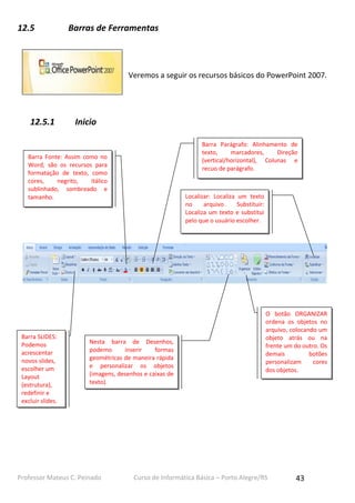 12.5

Barras de Ferramentas

Veremos a seguir os recursos básicos do PowerPoint 2007.

12.5.1

Inicio
Barra Parágrafo: Alinhamento de
texto,
marcadores,
Direção
(vertical/horizontal), Colunas e
recuo de parágrafo.

Barra Fonte: Assim como no
Word, são os recursos para
formatação de texto, como
cores,
negrito,
itálico
sublinhado, sombreado e
tamanho.

Barra SLIDES:
Podemos
acrescentar
novos slides,
escolher um
Layout
(estrutura),
redefinir e
excluir slides.

Localizar: Localiza um texto
no
arquivo.
Substituir:
Localiza um texto e substitui
pelo que o usuário escolher.

Nesta barra de Desenhos,
podemo
inserir
formas
geométricas de maneira rápida
e personalizar os objetos
(imagens, desenhos e caixas de
texto).

Professor Mateus C. Peinado

O botão ORGANIZAR
ordena os objetos no
arquivo, colocando um
objeto atrás ou na
frente um do outro. Os
demais
botões
personalizam
cores
dos objetos.

Curso de Informática Básica – Porto Alegre/RS

43

 