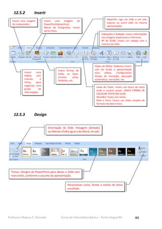 12.5.2

Inserir

Insere uma imagem
do computador.

Hiperlink: Liga um slide a um site,
arquivo ou outro slide na mesma
apresentação.

Insere
uma
imagem
do
PowerPoint(desenhos).
Álbum de Fotografias: Insere
várias fotos.

Cabeçalho e Rodapé: Insere informações
nas margens Superiores e Inferiores.
Nº do SLIDE: insere um rodapé com o
número do slide.

Insere
uma
tabela,
com
colunas
e
linhas,
para
organizar uma
grade
de
informações.

12.5.3

Insere formas de
todos os tipos:
círculos,
setas,
Simbolos, etc.

Clipes de Mídia: Podemos inserir
som de fundo a apresentação
e/ou
vídeos.
Configuramos
tempo de transição, execução
automática, narrações, etc.
Caixa de Texto: Insere um bloco de texto
onde o usuário quiser. ÚNICA FORMA DE
COLOCAR TEXTO NO SLIDE.
WordArt: Texto com estilo.
Data e Hora: Insere um texto simples de
formato de data e hora.

Design
Orientação do Slide: Paisagem (deitado)
ou Retrato (Folha igual a do Word, em pé).

Temas: Designs do PowerPoint para deixar o Slide com
mais estilo, conforme o assunto da apresentação.
Personalizar cores, fontes e estilos do tema
escolhido.

Professor Mateus C. Peinado

Curso de Informática Básica – Porto Alegre/RS

44

 