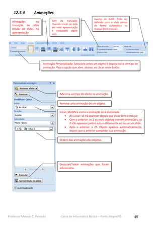 12.5.4

Animações
Som da transição:
Quando trocar de slide
em uma apresentação
é executado algum
som.

Animações
na
transição de slide
(trocar de slides) na
apresentação.

Avanço do SLIDE: Pode ser
definido para o slide passar
de forma automática ou
manual (com mouse).

Animação Personalizada: Selecione antes um objeto e depois insira um tipo de
animação. Veja a opção que abre, abaixo, ao clicar neste botão:

Adiciona um tipo de efeito na animação.
Remove uma animação de um objeto.
Inicio: Modifica como a animação será executada:
 Ao Clicar: só irá aparecer depois que clicar com o mouse;
 Com o anterior: se 2 ou mais objetos tiverem animações, os
2 irão aparecer juntos automaticamente ao iniciar um slide;
 Após o anterior: o 2º. Objeto aparece automaticamente,
depois que o anterior completar sua animação.
Ordem das animações dos objetos.

Executar/Testar animações que foram
adicionadas.

Professor Mateus C. Peinado

Curso de Informática Básica – Porto Alegre/RS

45

 