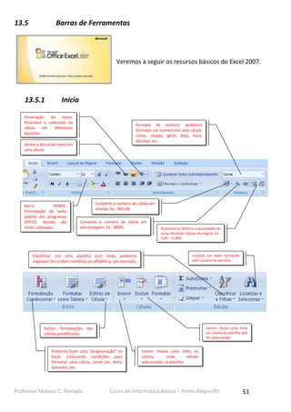 13.5

Barras de Ferramentas

Veremos a seguir os recursos básicos do Excel 2007.

13.5.1

Início

Orientação
do
texto:
Posiciona o conteúdo da
célula
em
diferentes
posições.

Formato de número: podemos
formatar um número em uma célula,
como: moeda, geral, data, hora,
decimal, etc.

Alinha a altura do texto em
uma célula.

Barra
FONTE:
Formatação de texto
padrão dos programas
OFFICE. Bordas são
muito utilizadas.

Converte o número da célula em
moeda. Ex.: R$5,00.
Converte o número da célula em
porcentagem. Ex.: 400%.

Classificar: Em uma planilha com listas, podemos
organizar em ordem numérica ou alfabética, por exemplo,
os itens.

Aumenta ou diminui a quantidade de
casas decimais depois da vírgula. Ex.:
5,00 – 5, 000.

Localiza um dado fornecido
pelo usuário na planilha.

Excluir: Exclui uma linha
ou coluna da planilha que
for selecionado.

Estilos: formatações das
células predefinidas.

Podemos fazer uma “programação” no
Excel. Colocando condições para
formatar uma célula, como cor, letra,
tamanho, etc.

Professor Mateus C. Peinado

Inserir: Insere uma linha ou
coluna,
onde
estiver
selecionado na planilha.

Curso de Informática Básica – Porto Alegre/RS

51

 