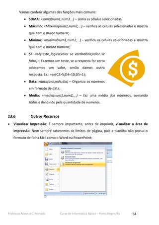 Vamos conferir algumas das funções mais comuns:
 SOMA: =soma(num1,num2...) – soma as células selecionadas;
 Máximo: =Maximo(num1,num2,...) – verifica as células selecionadas e mostra
qual tem o maior numero;
 Mínimo: =mínimo(num1,num2,...) - verifica as células selecionadas e mostra
qual tem o menor numero;
 SE: =se(teste_lógico;valor se verdadeiro;valor se
falso) – Fazemos um teste, se a resposta for certa
colocamos um valor, senão damos outra
resposta. Ex.: =se(C2>5;D4=10;D5=1);
 Data: =data(ano;mês;dia) – Organiza os números
em formato de data;
 Media: =media(num1,num2,...) – faz uma média dos números, somando
todos e dividindo pela quantidade de números.

13.6


Outros Recursos

Visualizar Impressão: É sempre importante, antes de imprimir, visualizar a área de
impressão. Nem sempre saberemos os limites de página, pois a planilha não possui o
formato de folha fácil como o Word ou PowerPoint;

Professor Mateus C. Peinado

Curso de Informática Básica – Porto Alegre/RS

54

 