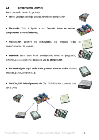 1.6

Componentes Internos

Peças que estão dentro do gabinete.
• Fonte: Distribui a energia elétrica para todo o computador;

• Placa-mãe: Tudo é ligado a ela. Controla todos os outros
componentes internos/externos;

• Processador:

Cérebro

do

computador.

Ele

processa

todos

os

dados/comandos do usuário;

• Memória: Local onde ficam armazenados todos os programas,
sistemas, processos abertos durante o uso do computador;
• HD: Disco rígido. Lugar onde ficam gravados todos os dados (sistema,
arquivos, pastas, programas…);

• CD-ROM/RW: Leitor/gravador de CDs. DVD-ROM faz o mesmo com
CDs e DVDs.

Professor Mateus C. Peinado

Curso de Informática Básica – Porto Alegre/RS

6

 