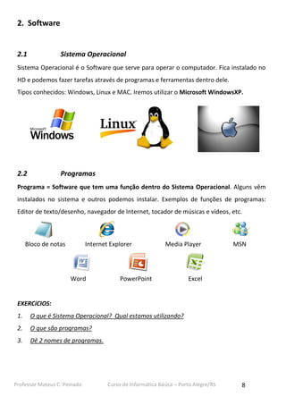 2. Software

2.1

Sistema Operacional

Sistema Operacional é o Software que serve para operar o computador. Fica instalado no
HD e podemos fazer tarefas através de programas e ferramentas dentro dele.
Tipos conhecidos: Windows, Linux e MAC. Iremos utilizar o Microsoft WindowsXP.

2.2

Programas

Programa = Software que tem uma função dentro do Sistema Operacional. Alguns vêm
instalados no sistema e outros podemos instalar. Exemplos de funções de programas:
Editor de texto/desenho, navegador de Internet, tocador de músicas e vídeos, etc.

Bloco de notas

Internet Explorer

Word

Media Player

PowerPoint

MSN

Excel

EXERCíCIOS:
1.

O que é Sistema Operacional? Qual estamos utilizando?

2.

O que são programas?

3.

Dê 2 nomes de programas.

Professor Mateus C. Peinado

Curso de Informática Básica – Porto Alegre/RS

8

 