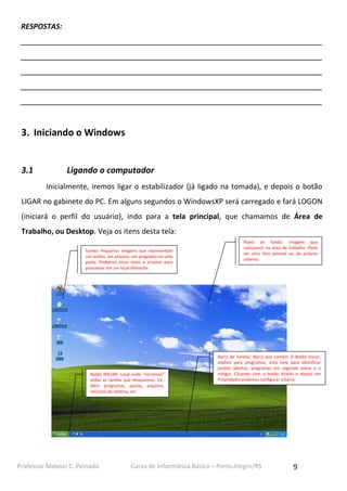 RESPOSTAS:
__________________________________________________________________________
__________________________________________________________________________
__________________________________________________________________________
__________________________________________________________________________
__________________________________________________________________________

3. Iniciando o Windows

3.1

Ligando o computador
Inicialmente, iremos ligar o estabilizador (já ligado na tomada), e depois o botão

LIGAR no gabinete do PC. Em alguns segundos o WindowsXP será carregado e fará LOGON
(iniciará o perfil do usuário), indo para a tela principal, que chamamos de Área de
Trabalho, ou Desktop. Veja os itens desta tela:
Ícones: Pequenas imagens que representam
um atalho, um arquivo, um programa ou uma
pasta. Podemos clicar neles e arrastar para
posicionar em um local diferente.

Botão INICIAR: Local onde “iniciamos”
todas as tarefas que desejarmos. Ex.:
Abrir programas, pastas, arquivos,
recursos do sistema, etc.

Professor Mateus C. Peinado

Plano de fundo: Imagem que
colocamos na área de trabalho. Pode
ser uma foto pessoal ou do próprio
sistema.

Barra de Tarefas: Barra que contém O Botão Iniciar,
atalhos para programas, área livre para identificar
janelas abertas, programas em segundo plano e o
relógio. Clicando com o botão direito e depois em
Propridades podemos configurar a barra.

Curso de Informática Básica – Porto Alegre/RS

9

 