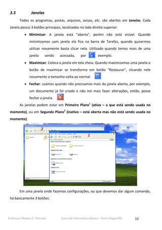 Professor Mateus C. Peinado Curso de Informática Básica – Porto Alegre/RS 11
3.3 Janelas
Todos os programas, pastas, arquivos, avisos, etc. são abertos em Janelas. Cada
Janela possui 3 botões principais, localizados no lado direito superior:
 Minimizar: A janela está “aberta”, porém não está visível. Quando
minimizamos uam janela ela fica na barra de Tarefas, quando quisermos
utilizar novamente basta clicar nela. Utilizado quando temos mais de uma
janela sendo acessada, por exemplo.
 Maximizar: Coloca a janela em tela cheia. Quando maximizamos uma janela o
botão de maximizar se transforma em botão “Restaurar”, clicando nele
novamente o tamanho volta ao normal.
 Fechar: usamos quando não precisamos mais da janela aberta, por exemplo,
um documento já foi criado e não irei mais fazer alterações, então, posso
fechar a janela.
As janelas podem estar em Primeiro Plano1
(ativo – a que está sendo usada no
momento), ou em Segundo Plano2
(inativo – está aberta mas não está sendo usada no
momento).
Em uma janela onde fazemos configurações, ou que devemos dar algum comando,
há basicamente 3 botões:
1
2
 