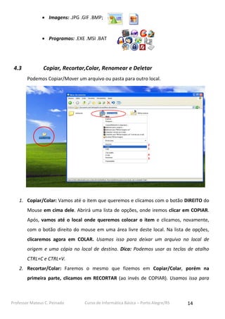 Professor Mateus C. Peinado Curso de Informática Básica – Porto Alegre/RS 14
 Imagens: .JPG .GIF .BMP;
 Programas: .EXE .MSI .BAT
4.3 Copiar, Recortar,Colar, Renomear e Deletar
Podemos Copiar/Mover um arquivo ou pasta para outro local.
1. Copiar/Colar: Vamos até o item que queremos e clicamos com o botão DIREITO do
Mouse em cima dele. Abrirá uma lista de opções, onde iremos clicar em COPIAR.
Após, vamos até o local onde queremos colocar o item e clicamos, novamente,
com o botão direito do mouse em uma área livre deste local. Na lista de opções,
clicaremos agora em COLAR. Usamos isso para deixar um arquivo no local de
origem e uma cópia no local de destino. Dica: Podemos usar as teclas de atalho
CTRL+C e CTRL+V.
2. Recortar/Colar: Faremos o mesmo que fizemos em Copiar/Colar, porém na
primeira parte, clicamos em RECORTAR (ao invés de COPIAR). Usamos isso para
2
1
4
3
 