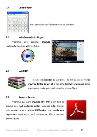 Professor Mateus C. Peinado Curso de Informática Básica – Porto Alegre/RS 25
7.4 Calculadora
Uma calculadora de fácil manuseio do Windows.
7.5 Windows Media Player
Programa que executa arquivos
multimídia: Músicas, vídeos e fotos.
7.6 WinRAR
É um compactador de arquivos. Podemos colocar vários
arquivos dentro de um só e também diminuir o tamanho desse
arquivo para enviar por email, ou salvar em um Disco.
7.7 Acrobat Reader
Programa que abre arquivos PDF. PDF é um tipo de
arquivo que NÃO podemos editar, somente lê-lo. Criamos
este arquivo pelo programa PDFCreator, que simula uma
impressora. Imprimimos um documento em PDF, e salvamos
em uma pasta.
 