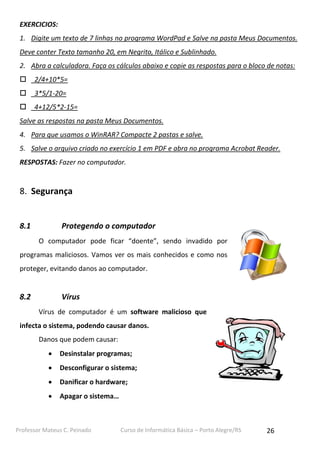 Professor Mateus C. Peinado Curso de Informática Básica – Porto Alegre/RS 26
EXERCICIOS:
1. Digite um texto de 7 linhas no programa WordPad e Salve na pasta Meus Documentos.
Deve conter Texto tamanho 20, em Negrito, Itálico e Sublinhado.
2. Abra a calculadora. Faça os cálculos abaixo e copie as respostas para o bloco de notas:
 2/4+10*5=
 3*5/1-20=
 4+12/5*2-15=
Salve as respostas na pasta Meus Documentos.
4. Para que usamos o WinRAR? Compacte 2 pastas e salve.
5. Salve o arquivo criado no exercício 1 em PDF e abra no programa Acrobat Reader.
RESPOSTAS: Fazer no computador.
8. Segurança
8.1 Protegendo o computador
O computador pode ficar “doente”, sendo invadido por
programas maliciosos. Vamos ver os mais conhecidos e como nos
proteger, evitando danos ao computador.
8.2 Vírus
Vírus de computador é um software malicioso que
infecta o sistema, podendo causar danos.
Danos que podem causar:
 Desinstalar programas;
 Desconfigurar o sistema;
 Danificar o hardware;
 Apagar o sistema…
 