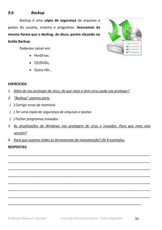 Professor Mateus C. Peinado Curso de Informática Básica – Porto Alegre/RS 31
9.6 Backup
Backup é uma cópia de segurança de arquivos e
pastas do usuário, sistema e programas. Acessamos da
mesma forma que o desfrag. de disco, porém clicando no
botão Backup.
Podemos salvar em:
 PenDrive;
 CD/DVDs;
 Outro HD…
EXERCíCIOS:
1. Além de nos proteger de vírus, do que mais o Anti-virus pode nos proteger?
2. “Backup” usamos para:
( ) Corrigir erros de memória
( ) Ter uma cópia de segurança de arquivos e pastas
( ) Fechar programas travados
3. As atualizações do Windows nos protegem de vírus e invasões. Para que mais elas
servem?
4. Para que usamos todas as ferramentas de manutenção? Dê 4 exemplos.
RESPOSTAS:
___________________________________________________________________________
___________________________________________________________________________
___________________________________________________________________________
___________________________________________________________________________
___________________________________________________________________________
___________________________________________________________________________
___________________________________________________________________________
______________________________________________________________________
 