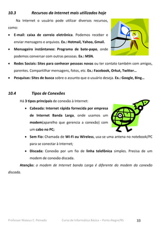 Professor Mateus C. Peinado Curso de Informática Básica – Porto Alegre/RS 33
10.3 Recursos da Internet mais utilizados hoje
Na Internet o usuário pode utilizar diversos recursos,
como:
 E-mail: caixa de correio eletrônica. Podemos receber e
enviar mensagens e arquivos. Ex.: Hotmail, Yahoo, Gmail.
 Mensageiro instântaneo: Programa de bate-papo, onde
podemos conversar com outras pessoas. Ex.: MSN.
 Redes Sociais: Sites para conhecer pessoas novas ou ter contato também com amigos,
parentes. Compartilhar mensagens, fotos, etc. Ex.: Facebook, Orkut, Twitter…
 Pesquisas: Sites de busca sobre o assunto que o usuário deseja. Ex.: Google, Bing…
10.4 Tipos de Conexões
Há 3 tipos principais de conexão à Internet:
 Cabeada: Internet rápida fornecida por empresa
de Internet Banda Larga, onde usamos um
modem(aparelho que gerencia a conexão) com
um cabo no PC;
 Sem Fio: Chamada de Wi-Fi ou Wireless, usa-se uma antena no notebook/PC
para se conectar à Internet;
 Discada: Conexão por um fio de linha telefônica simples. Precisa de um
modem de conexão discada.
Atenção: o modem de Internet banda Larga é diferente do modem da conexão
discada.
 