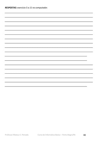 Professor Mateus C. Peinado Curso de Informática Básica – Porto Alegre/RS 40
RESPOSTAS: exercício 5 a 11 no computador.
___________________________________________________________________________
___________________________________________________________________________
___________________________________________________________________________
___________________________________________________________________________
___________________________________________________________________________
___________________________________________________________________________
___________________________________________________________________________
___________________________________________________________________________
___________________________________________________________________________
___________________________________________________________________________
______________________________________________________________________
______________________________________________________________________
___________________________________________________________________________
___________________________________________________________________________
___________________________________________________________________________
___________________________________________________________________________
___________________________________________________________________________
______________________________________________________________________
 