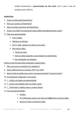 Professor Mateus C. Peinado Curso de Informática Básica – Porto Alegre/RS 47
exibida diretamente a apresentação em tela cheia, sem ir para a tela do
programa para editá-lo.
EXERCÍCIOS:
1. O que é o Microsoft PowerPoint?
2. Para que usamos o PowerPoint?
3. Diga 2 versões anteriores do PowerPoint.
4. O que é um Slide? O conjunto de vários Slides montados formam o quê?
12. Faça uma apresentação:
 Com 4 slides;
 Adicione um Design;
 No 1º. slide, coloque um titulo e seu nome;
 Nos outros slides:
 Titulo em cima;
 Texto no lado esquerdo e uma imagem no lado direito;
 Use animações nas imagens.
(Utilize a Internet para fazer pesquisas e pegar fotos).
7. Para que serve o Localizar? E o Substituir?
8. Qual a diferença de um arquivo .PPT e um .PPS?
9. Qual a tecla de atalho para iniciar uma apresentação? E para terminar?
10. A Ferramenta “Organizar” serve para:
11. ( ) Achar um objeto na apresentação
12. ( ) Fazer uma ligação entre um Slide e outro
13. ( ) Posicionar o objeto como o usuário deseja
14. Crie uma apresentação:
 4 slides;
 O 1º Slide deve conter uma lista com Links para os outros slides;
 Insira um Titulo no Primeiro Slide;
 