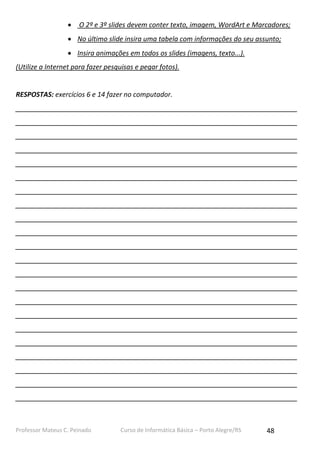 Professor Mateus C. Peinado Curso de Informática Básica – Porto Alegre/RS 48
 O 2º e 3º slides devem conter texto, imagem, WordArt e Marcadores;
 No último slide insira uma tabela com informações do seu assunto;
 Insira animações em todos os slides (imagens, texto...).
(Utilize a Internet para fazer pesquisas e pegar fotos).
RESPOSTAS: exercícios 6 e 14 fazer no computador.
___________________________________________________________________________
___________________________________________________________________________
___________________________________________________________________________
___________________________________________________________________________
___________________________________________________________________________
___________________________________________________________________________
___________________________________________________________________________
___________________________________________________________________________
___________________________________________________________________________
___________________________________________________________________________
___________________________________________________________________________
___________________________________________________________________________
___________________________________________________________________________
___________________________________________________________________________
___________________________________________________________________________
___________________________________________________________________________
___________________________________________________________________________
___________________________________________________________________________
___________________________________________________________________________
___________________________________________________________________________
___________________________________________________________________________
___________________________________________________________________________
 