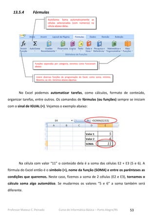 Professor Mateus C. Peinado Curso de Informática Básica – Porto Alegre/RS 53
13.5.4 Fórmulas
No Excel podemos automatizar tarefas, como cálculos, formato de conteúdo,
organizar tarefas, entre outros. Os comandos de fórmulas (ou funções) sempre se iniciam
com o sinal de IGUAL (=). Vejamos o exemplo abaixo:
Na célula com valor “11” o conteúdo dela é a soma das células E2 + E3 (5 e 6). A
fórmula do Excel então é o simbolo (=), nome da função (SOMA) e entre os parênteses as
condições que queremos. Neste caso, fizemos a soma de 2 células (E2 e E3), tornamos o
cálculo soma algo automático. Se mudarmos os valores “5 e 6” a soma também será
diferente.
Insere diversas funções de programação do Excel, como soma, mínimo,
Maximo, se, etc. Veremos abaixo algumas.
AutoSoma: Soma automaticamente as
células selecionadas (com números) na
célula abaixo delas.
Funções separadas por categoria, veremos como funcionam
abaixo.
 