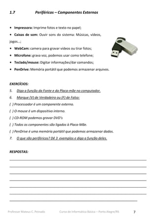 Professor Mateus C. Peinado Curso de Informática Básica – Porto Alegre/RS 7
1.7 Periféricos – Componentes Externos
• Impressora: Imprime fotos e texto no papel;
• Caixas de som: Ouvir sons do sistema: Músicas, vídeos,
jogos…;
• WebCam: camera para gravar videos ou tirar fotos;
• Microfone: grava voz, podemos usar como telefone;
• Teclado/mouse: Digitar informações/dar comandos;
• PenDrive: Memória portátil que podemos armazenar arquivos.
EXERCÍCIOS:
5. Diga a função da Fonte e da Placa-mãe no computador.
6. Marque (V) de Verdadeiro ou (F) de Falso:
( ) Processador é um componente externo.
( ) O mouse é um dispositivo interno.
( ) CD-ROM podemos gravar DVD’s
( ) Todos os componentes são ligados à Placa-Mãe.
( ) PenDrive é uma memória portátil que podemos armazenar dados.
7. O que são periféricos? Dê 3 exemplos e diga a função deles.
RESPOSTAS:
__________________________________________________________________________
__________________________________________________________________________
__________________________________________________________________________
__________________________________________________________________________
__________________________________________________________________________
__________________________________________________________________________
_____________________________________________________________________
 