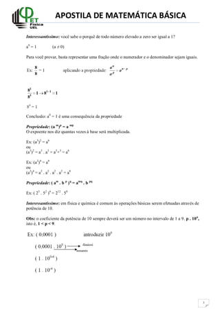 APOSTILA DE MATEMÁTICA BÁSICA

Interessantíssimo: você sabe o porquê de todo número elevado a zero ser igual a 1?

a0 = 1           (a ≠ 0)

Para você provar, basta representar uma fração onde o numerador e o denominador sejam iguais.




Conclusão: a0 = 1 é uma consequência da propriedade

Propriedade: (a m)p = a mp
O expoente nos diz quantas vezes à base será multiplicada.

Ex: (a3)2 = a6
ou
(a3)2 = a3 . a3 = a3+3 = a6

Ex: (a2)4 = a8
ou
(a2)4 = a2 . a2 . a2 . a2 = a8

Propriedade: ( am . b p ) q = amq . b pq

Ex: ( 23 . 52 )4 = 212 . 58

Interessantíssimo: em física e química é comum às operações básicas serem efetuadas através de
potência de 10.

Obs: o coeficiente da potência de 10 sempre deverá ser um número no intervalo de 1 a 9. p . 10n,
isto é, 1 < p < 9.




                                                                                                   3
 