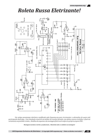 100 Esquemas Exclusivos de Eletrônica - © Copyright 2009 esquemas.org - Todos os direitos reservados! 09
www.esquemas.org
Um antigo passatempo eletrônico modificado pela Esquema.org para incrementar a adrenalina de quem está
participando deste jogo... Com simulação visual de um tambor de revolver girando, com efeitos sonoros incluídos, o final vai
certamentesurpreenderatodos...DetalhesdoesquemaedamontagemfísicavocêconferenopróprioarquivoPDF...
Montagem mecânica restrita a profissionais... Mantenha todo os cuidados na montagem!
Roleta Russa Eletrizante!
 