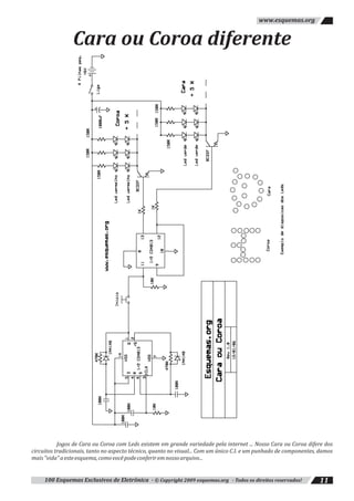 Cara ou Coroa diferente
100 Esquemas Exclusivos de Eletrônica - © Copyright 2009 esquemas.org - Todos os direitos reservados! 11
www.esquemas.org
Jogos de Cara ou Coroa com Leds existem em grande variedade pela internet ... Nosso Cara ou Coroa difere dos
circuitos tradicionais, tanto no aspecto técnico, quanto no visual... Com um único C.I. e um punhado de componentes, damos
mais"vida"aesteesquema,comovocêpodeconferiremnossoarquivo...
 
