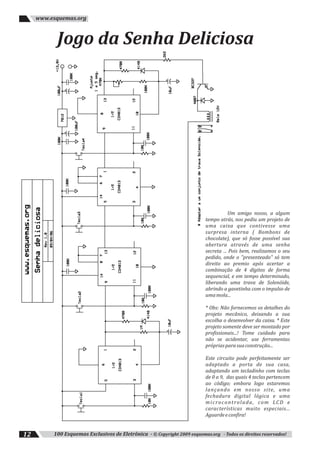 100 Esquemas Exclusivos de Eletrônica - © Copyright 2009 esquemas.org - Todos os direitos reservados!12
www.esquemas.org
Jogo da Senha Deliciosa
Um amigo nosso, a algum
tempo atrás, nos pediu um projeto de
uma caixa que contivesse uma
surpresa interna ( Bombons de
chocolate), que só fosse possível sua
abertura através de uma senha
secreta ... Pois bem, realizamos o seu
pedido, onde o "presenteado" só tem
direito ao premio após acertar a
combinação de 4 dígitos de forma
sequencial, e em tempo determinado,
liberando uma trava de Solenóide,
abrindo a gavetinha com o impulso de
umamola...
* Obs: Não fornecemos os detalhes do
projeto mecânico, deixando a sua
escolha o desenvolver da caixa. * Este
projeto somente deve ser montado por
profissionais...! Tome cuidado para
não se acidentar, use ferramentas
própriasparasuaconstrução...
Este circuito pode perfeitamente ser
adaptado a porta de sua casa,
adaptando um tecladinho com teclas
de 0 a 9, das quais 4 teclas pertencem
ao código; embora logo estaremos
lançando em nosso site, uma
fechadura digital lógica e uma
microcontrolada, com LCD e
características muito especiais...
Aguardeeconfira!
 