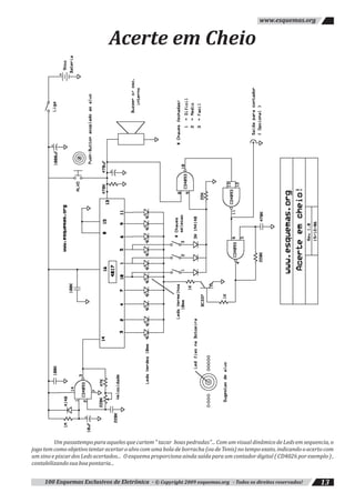 100 Esquemas Exclusivos de Eletrônica - © Copyright 2009 esquemas.org - Todos os direitos reservados! 13
www.esquemas.org
Acerte em Cheio
Um passatempo para aqueles que curtem " tacar boas pedradas"... Com um visual dinâmico de Leds em sequencia, o
jogo tem como objetivo tentar acertar o alvo com uma bola de borracha (ou de Tenis) no tempo exato, indicando o acerto com
um sino e piscar dos Leds acertados... O esquema proporciona ainda saída para um contador digital ( CD4026 por exemplo ) ,
contabilizandosuaboapontaria...
 