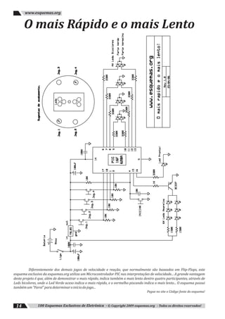 100 Esquemas Exclusivos de Eletrônica - © Copyright 2009 esquemas.org - Todos os direitos reservados!14
www.esquemas.org
O mais Rápido e o mais Lento
Diferentemente dos demais jogos de velocidade e reação, que normalmente são baseados em Flip-Flops, este
esquema exclusivo da esquemas.org utiliza um Microcontrolador PIC nas interpretações de velocidade... A grande vantagem
deste projeto é que, além de demonstrar o mais rápido, indica também o mais lento dentre quatro participantes, através de
Leds bicolores, onde o Led Verde aceso indica o mais rápido, e o vermelho piscando indica o mais lento... O esquema possui
tambémum"Farol"paradeterminaroiníciodojogo...
Pegue no site o Código fonte do esquema!
 