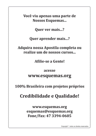 Você viu apenas uma parte de
Nossos Esquemas...
Quer ver mais...?
Quer aprender mais...?
Adquira nossa Apostila completa ou
realize um de nossos cursos...
Afilie-se a Gente!
acesse
www.esquemas.org
Credibilidade e Qualidade!
100% Brasileira com projetos próprios
www.esquemas.org
esquemas@esquemas.org
Fone/Fax: 47 3394-0605
Copyright todos os direitos reservados
 