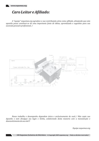 CaroLeitoreAfiliado:
A “equipe” esquemas.org agradece a sua contribuição ativa como afiliado, almejando que esta
apostila possa constituir-se de uma importante fonte de idéias, aprendizado e sugestões para sua
ascensãopessoaleprofissional...!
Nosso trabalho e desempenho dependem única e exclusivamente de você...! Não copie sua
Apostila e nem divulgue seu login e Senha, colaborando desta maneira com a manutenção e
desenvolvimentodoseusite!!!
Equipe esquemas.org
100 Esquemas Exclusivos de Eletrônica - © Copyright 2009 esquemas.org - Todos os direitos reservados!
www.esquemas.org
 