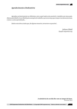 Juliano Zibell
AgradecimentoeDedicatória
Agradeço primeiramente ao Altíssimo, sem o qual nada seria possível; e também aos meus pais,
(RaimundoZibelleIreneZibell)peloexemplodetrabalhoeperseverançaquesempremedemonstraram,
etomo-ocomoaprendizado...
Dedicoestaobraatodosque,dealgumamaneira,tornaram-nopossível...
Equipe esquemas.org
A sabedoria do escriba lhe vem no tempo do lazer.
Eclesiastes 38:25
100 Esquemas Exclusivos de Eletrônica - © Copyright 2009 esquemas.org - Todos os direitos reservados!
www.esquemas.org
 