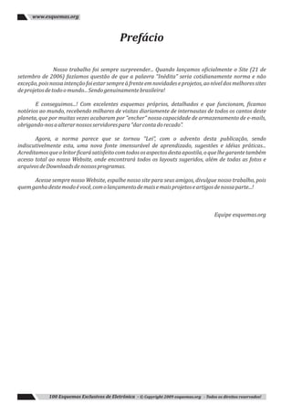 Prefácio
Nosso trabalho foi sempre surpreender... Quando lançamos oficialmente o Site (21 de
setembro de 2006) fazíamos questão de que a palavra “Inédita” seria cotidianamente norma e não
exceção,poisnossaintençãofoiestarsempreàfrenteemnovidadeseprojetos,aoníveldosmelhoressites
deprojetosdetodoomundo...Sendogenuinamentebrasileira!
E conseguimos...! Com excelentes esquemas próprios, detalhados e que funcionam, ficamos
notórios ao mundo, recebendo milhares de visitas diariamente de internautas de todos os cantos deste
planeta, que por muitas vezes acabaram por “encher” nossa capacidade de armazenamento de e-mails,
obrigando-nosaalterarnossosservidorespara“darcontadorecado”.
Agora, a norma parece que se tornou “Lei”, com o advento desta publicação, sendo
indiscutivelmente esta, uma nova fonte imensurável de aprendizado, sugestões e idéias práticas...
Acreditamosqueoleitorficarásatisfeitocomtodososaspectosdestaapostila,oquelhegarantetambém
acesso total ao nosso Website, onde encontrará todos os layouts sugeridos, além de todas as fotos e
arquivosdeDownloadsdenossosprogramas.
Acesse sempre nosso Website, espalhe nosso site para seus amigos, divulgue nosso trabalho, pois
quemganhadestemodoévocê,comolançamentodemaisemaisprojetoseartigosdenossaparte...!
Equipe esquemas.org
100 Esquemas Exclusivos de Eletrônica - © Copyright 2009 esquemas.org - Todos os direitos reservados!
www.esquemas.org
 