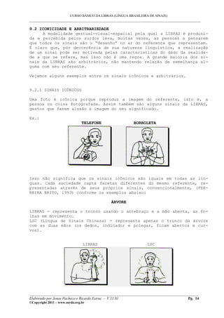 CURSO BÁSICO DA LIBRAS (LÍNGUA BRASILEIRA DE SINAIS)
___________________________________________________________________________________________
9.2 ICONICIDADE E ARBITRARIEDADE
A modalidade gestual-visual-espacial pela qual a LIBRAS é produzi-
da e percebida pelos surdos leva, muitas vezes, as pessoas a pensarem
que todos os sinais são o “desenho” no ar do referente que representam.
É claro que, por decorrência de sua natureza linguística, a realização
de um sinal pode ser motivada pelas características do dado da realida-
de a que se refere, mas isso não é uma regra. A grande maioria dos si-
nais da LIBRAS são arbitrários, não mantendo relação de semelhança al-
guma com seu referente.
Vejamos alguns exemplos entre os sinais icônicos e arbitrários.
9.2.1 SINAIS ICÔNICOS
Uma foto é icônica porque reproduz a imagem do referente, isto é, a
pessoa ou coisa fotografada. Assim também são alguns sinais da LIBRAS,
gestos que fazem alusão à imagem do seu significado.
Ex.:
TELEFONE BORBOLETA
Isso não significa que os sinais icônicos são iguais em todas as lín-
guas. Cada sociedade capta facetas diferentes do mesmo referente, re-
presentadas através de seus próprios sinais, convencionalmente, (FER-
REIRA BRITO, 1993) conforme os exemplos abaixo:
ÁRVORE
LIBRAS - representa o tronco usando o antebraço e a mão aberta, as fo-
lhas em movimento.
LSC (Língua de Sinais Chinesa) - representa apenas o tronco da árvore
com as duas mãos (os dedos, indicador e polegar, ficam abertos e cur-
vos).
LIBRAS LSC
__________________________________________________________________________________________
Elaborado por Jonas Pacheco e Ricardo Estruc - V.11.01 Pg. 14
©Copyright 2011 – www.surdo.org.br
 