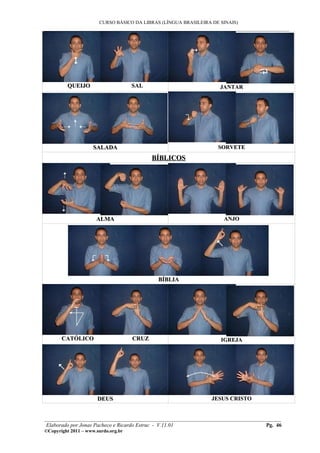CURSO BÁSICO DA LIBRAS (LÍNGUA BRASILEIRA DE SINAIS)
___________________________________________________________________________________________
QUEIJO SALQUEIJO SAL JANTARJANTAR
SALADASALADA SORVETESORVETE
BÍBLICOSBÍBLICOS
ALMAALMA ANJOANJO
BÍBLIABÍBLIA
CATÓLICO CRUZCATÓLICO CRUZ IGREJAIGREJA
DEUSDEUS JESUS CRISTOJESUS CRISTO
________________________________________________________________________________________
Elaborado por Jonas Pacheco e Ricardo Estruc - V.11.01 Pg. 46
©Copyright 2011 – www.surdo.org.br
 