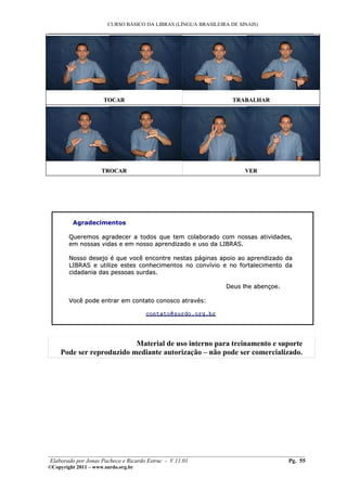 CURSO BÁSICO DA LIBRAS (LÍNGUA BRASILEIRA DE SINAIS)
___________________________________________________________________________________________
TOCARTOCAR TRABALHARTRABALHAR
TROCARTROCAR VERVER
Agradecimentos
Queremos agradecer a todos que tem colaborado com nossas atividades,Queremos agradecer a todos que tem colaborado com nossas atividades,
em nossas vidas e em nosso aprendizado e uso da LIBRAS.em nossas vidas e em nosso aprendizado e uso da LIBRAS.
Nosso desejo é que você encontre nestas páginas apoio ao aprendizado daNosso desejo é que você encontre nestas páginas apoio ao aprendizado da
LIBRAS e utilize estes conhecimentos no convívio e no fortalecimento daLIBRAS e utilize estes conhecimentos no convívio e no fortalecimento da
cidadania das pessoas surdas.cidadania das pessoas surdas.
Deus lhe abençoe.Deus lhe abençoe.
Você pode entrar em contato conosco através:Você pode entrar em contato conosco através:
contatocontato@surdo.org.br@surdo.org.br
Material de uso interno para treinamento e suporte
Pode ser reproduzido mediante autorização – não pode ser comercializado.
________________________________________________________________________________________
Elaborado por Jonas Pacheco e Ricardo Estruc - V.11.01 Pg. 55
©Copyright 2011 – www.surdo.org.br
 