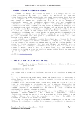 CURSO BÁSICO DA LIBRAS (LÍNGUA BRASILEIRA DE SINAIS)
___________________________________________________________________________________________
7. LIBRAS - Língua Brasileira de Sinais
LIBRAS, ou Língua Brasileira de Sinais, é a língua materna dos
surdos brasileiros e, como tal, poderá ser aprendida por qualquer
pessoa interessada pela comunicação com essa comunidade. Como língua,
esta é composta de todos os componentes pertinentes às línguas orais,
como gramática semântica, pragmática sintaxe e outros elementos,
preenchendo, assim, os requisitos científicos para ser considerada
instrumental linguístico de poder e força. Possui todos os elementos
classificatórios identificáveis de uma língua e demanda de prática para
seu aprendizado, como qualquer outra língua. Foi na década de 60 que as
línguas de sinais foram estudadas e analisadas, passando então a ocupar
um status de língua. É uma língua viva e autônoma, reconhecida pela
linguística Pesquisas com filhos surdos de pais surdos estabelecem que
a aquisição precoce da Língua de Sinais dentro do lar é um benefício e
que esta aquisição contribui para o aprendizado da língua oral como
Segunda língua para os surdos.
Os estudos em indivíduos surdos demonstram que a Língua de Sinais
apresenta uma organização neural semelhante à língua oral, ou seja, que
esta se organiza no cérebro da mesma maneira que as línguas faladas. A
Língua de Sinais apresenta, por ser uma língua, um período crítico
precoce para sua aquisição, considerando-se que a forma de comunicação
natural é aquela para o qual o sujeito está mais bem preparado,
levando-se em conta a noção de conforto estabelecido diante de qualquer
tipo de aquisição na tenra idade.
extraído de www.feneis.com.br
7.1 LEI Nº 10.436, de 24 de abril de 2002
Dispõe sobre a Língua Brasileira de Sinais - Libras e dá outras
providências
O PRESIDENTE DA REPÚBLICA
Faço saber que o Congresso Nacional decreta e eu sanciono a seguinte
Lei:
Art. 1o É reconhecida como meio legal de comunicação e expressão a
Língua Brasileira de Sinais - Libras e outros recursos de expressão a
ela associados.
Parágrafo único. Entende-se como Língua Brasileira de Sinais - Libras a
forma de comunicação e expressão, em que o sistema linguístico de
natureza visual motora, com estrutura gramatical própria, constituem um
sistema linguístico de transmissão de ideias e fatos, oriundos de
comunidades de pessoas surdas do Brasil.
Art. 2o Deve ser garantido, por parte do poder público em geral e
empresas concessionárias de serviços públicos, formas
institucionalizadas de apoiar o uso e difusão da Língua Brasileira de
Sinais - Libras como meio de comunicação objetiva e de utilização
corrente das comunidades surdas do Brasil.
Art. 3o As instituições públicas e empresas concessionárias de serviços
públicos de assistência à saúde devem garantir atendimento e tratamento
__________________________________________________________________________________________
Elaborado por Jonas Pacheco e Ricardo Estruc - V.11.01 Pg. 9
©Copyright 2011 – www.surdo.org.br
 
