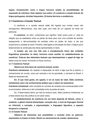regras. Compreender como a língua funciona amplia as possibilidades de
expressão do indivíduo. Este capítulo vera sobre: (1) coerência e coesão textual; (2)
língua portuguesa: dúvidas frequentes; (3) textos técnicos e acadêmicos.
3.1 Coerência e Coesão Textual
A coerência e a coesão textual estão tão ligadas que muitas vezes não
conseguimos diferenciá-las, mas elas cada uma trata de um aspecto do texto em
particular.
A coerência, do latim, cohaerentia que significa “estar preso junto a”, trata da
relação que se estabelece entre as partes do texto para criar uma unidade de sentido,
assegurando a não-contradição de sentidos entre as partes do texto, é ela que
proporciona a unidade do texto. Portanto, está ligada a articulação do texto, a lógica que é
desenvolvida na construção das ideias apresentadas no texto.
A coesão, por sua vez, lida com o encadeamento linear das unidades
linguísticas presentes no texto, funciona como auxiliar no estabelecimento da
coerência. Trata-se dos elementos textuais que desempenham o papel de ligar as
ideias umas às outras, formando um fluxo contínuo.
3.1.1 Coerência Textual
Observa-se dois tipos de coerência textual, sendo:
Coerência extratextual: diz respeito à adequação do texto a algo que lhe é exterior, o
conhecimento de mundo, como por exemplo a lei da gravidade, o carnaval no Brasil, o
Natal em dezembro etc.
Ex: O que mais gosto, em agosto, é ver as luzes de natal. (falta coerência
extratextual, pois é de conhecimento público que o natal é em dezembro).
Coerência intratextual: está vinculada ao conceito de verdade como pressuposição entre
os enunciados; refere-se à não contradição entre as partes do texto.
Ex.: A festa estava ótima, por isso fui embora cedo. (falta coerência intratextual, se
a festa estava boa não justifica eu ter saído cedo).
O estabelecimento de coerência em um texto depende de fatores, como: o
contexto; o gênero textual (dissertação, narração etc); o nível da linguagem (formal
ou informal); a narração, a argumentação; a linguagem figurativa, o aspecto
temporal e o espacial.
3.1.2 Coesão Textual
Utiliza-se de elementos que possibilitam a conexão entre as palavras,
expressões ou frases no texto. Dentre os mecanismos de coesão, destacamos:
 