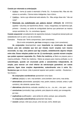 Coesão por retomada ou antecipação:
 Anáfora – termo já usado é retomado à frente. Ex.: A empresa faliu. Mas ela não
estava no vermelho. / Somos todos inteligentes. Isso é óbvio.
 Catáfora – termo cujo referencial está adiante. Ex.: Meu amigo disse isto: “não sei
nada!”
 Retomada (ou substituição) por palavra lexical: utilização de sinônimos
(apelido = alcunha); de hiperônimos (flores - rosas, margaridas); de hipônimos (ipê,
pinheiro – árvores), ou ainda de contiguidade (termos que pertencem ao mesmo
campo semântico. Ex.: rio, correnteza, águas).
Coesão sequencial: encadeamento de segmentos textuais. A sequência textual pode ser
estabelecida com ou sem o uso de conectores.
Exemplos: Preciso sair. Tenho compromisso. (sem conectores)
Ela é muito competente, por isso conseguiu a vaga. (com conectores).
As conjunções desempenham pape importante na construção da coesão
textual, pois são unidades que tem por missão reunir orações num mesmo
enunciado, ou seja, uma palavra que liga orações, estabelecendo alguma relação
entre elas. Essas relações podem ser de: (i) coordenação, quando reúnem orações
que podem aparecer separadas. Ex.: Pedro fez medicina, e Maria se prepara para a
mesma profissão. / Pedro fez medicina. / Maria se prepara para mesma profissão; ou (ii)
subordinação, quando um enunciado perde a característica independente, de
oração, para exercer um nível inferior da estruturação gramatical, em outras
palavras, ligam duas orações dependentes, subordinando uma à outra. Ex.:
Soubemos que vai chover. (não é possível separar sem perder o sentido – Soubemos. /
Vai chover.).
As conjunções coordenativas apresentam cinco tipos:
 aditivas (adição): e, nem, mas também, como também, bem como, mas ainda;
 adversativas (adversidade, oposição): mas, porém, todavia, contudo, antes (= pelo
contrário), não obstante, apesar disso;
 alternativas (alternância, exclusão, escolha): ou, ou ... ou, ora ... ora, quer ... quer;
 conclusivas (conclusão): logo, portanto, pois (depois do verbo), por conseguinte,
por isso;
 explicativas (justificação): - pois (antes do verbo), porque, que, porquanto.
As conjunções subordinativas apresentam dez tipos:
 causais: porque, visto que, já que, uma vez que, como, desde que;
 